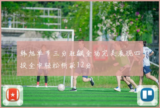 韩旭单节三分狂飙全场完美表现四投全中轻松斩获12分